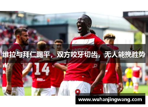 维拉与拜仁踢平，双方咬牙切齿，无人能挽胜势